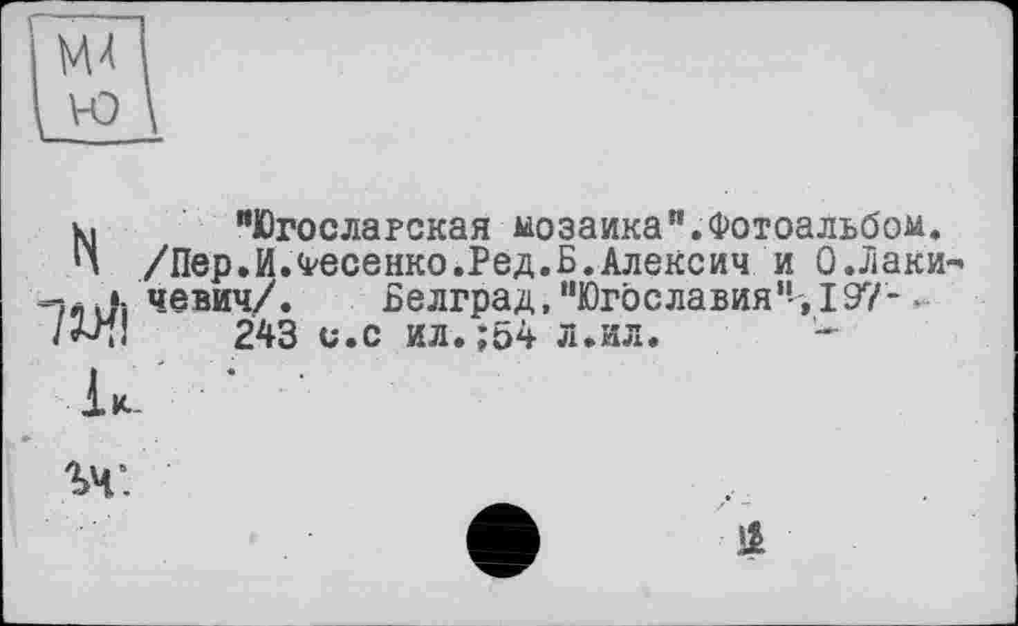 ﻿к, "Югославская мозаика".Фотоальбом.
Ц /Пер.И.Фесенко.Ред.Б.Алексии и 0 .Лаки« -j4 Ji чевич/.	Белград, "Югославия"--, 197-
243 и.с ил.;54 л.ил.
ъч: